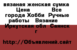 вязаная женская сумка  › Цена ­ 2 500 - Все города Хобби. Ручные работы » Вязание   . Иркутская обл.,Саянск г.